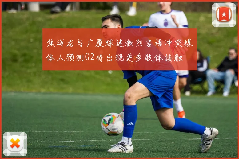 焦海龙与广厦球迷激烈言语冲突媒体人预测G2将出现更多肢体接触