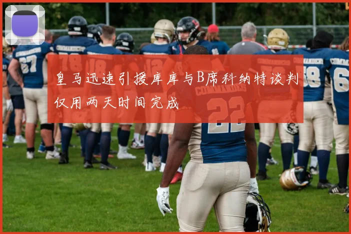 皇马迅速引援库库与B席科纳特谈判仅用两天时间完成