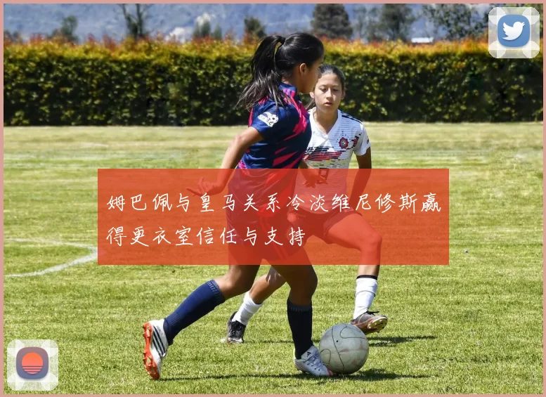 姆巴佩与皇马关系冷淡维尼修斯赢得更衣室信任与支持