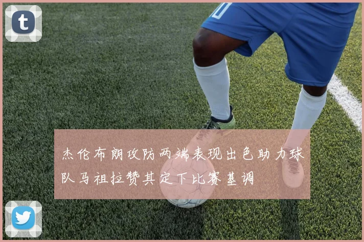 杰伦布朗攻防两端表现出色助力球队马祖拉赞其定下比赛基调