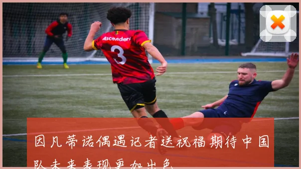 因凡蒂诺偶遇记者送祝福期待中国队未来表现更加出色