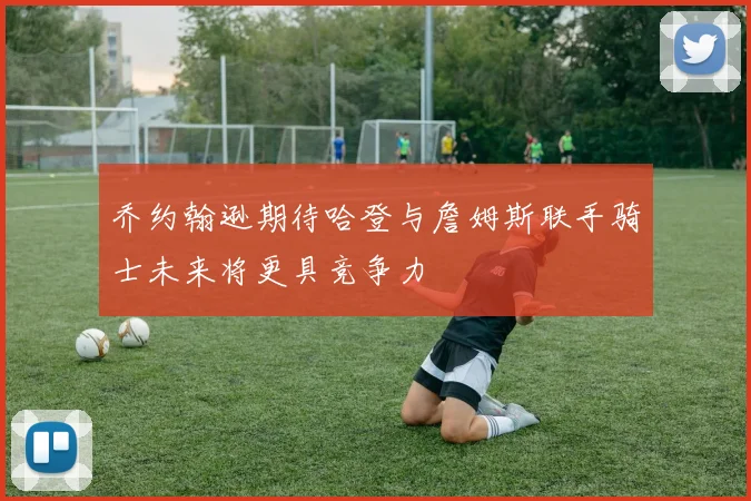 乔约翰逊期待哈登与詹姆斯联手骑士未来将更具竞争力