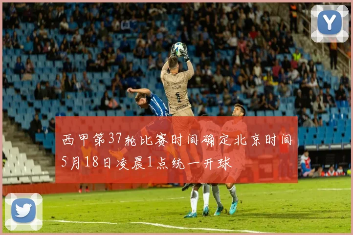 西甲第37轮比赛时间确定北京时间5月18日凌晨1点统一开球