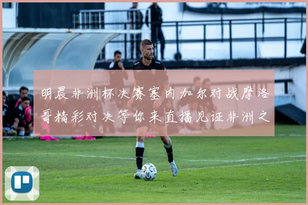 明晨非洲杯决赛塞内加尔对战摩洛哥精彩对决等你来直播见证非洲之王的诞生