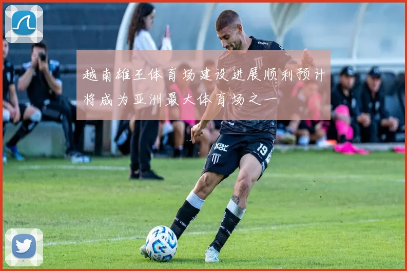 越南雄王体育场建设进展顺利预计将成为亚洲最大体育场之一