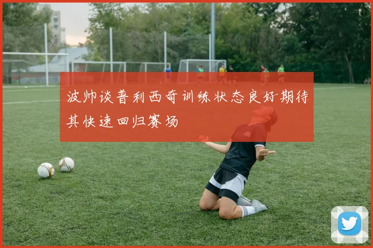 波帅谈普利西奇训练状态良好期待其快速回归赛场