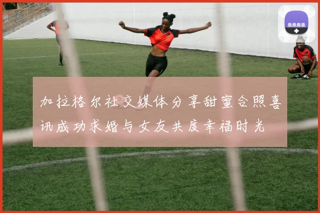 加拉格尔社交媒体分享甜蜜合照喜讯成功求婚与女友共度幸福时光