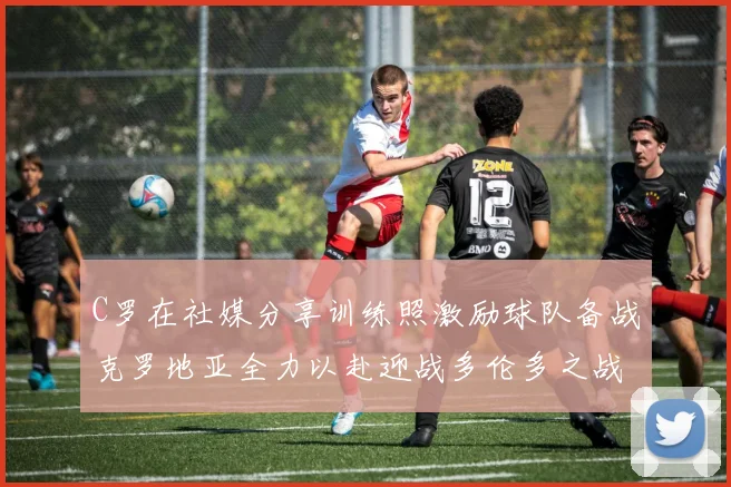 C罗在社媒分享训练照激励球队备战克罗地亚全力以赴迎战多伦多之战