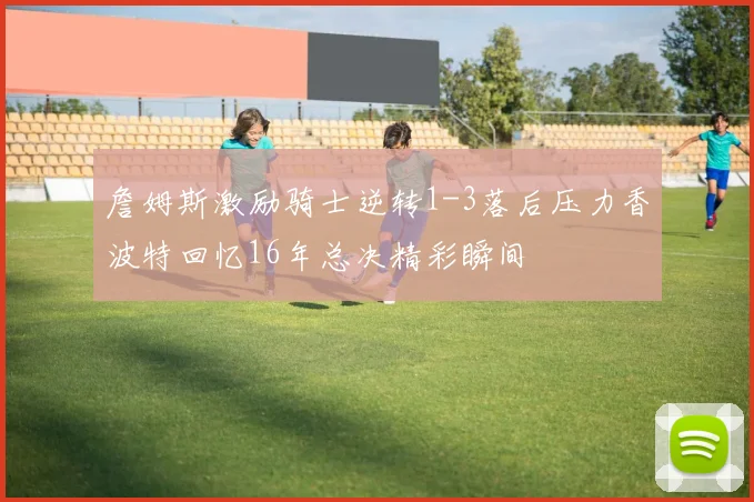 詹姆斯激励骑士逆转1-3落后压力香波特回忆16年总决精彩瞬间