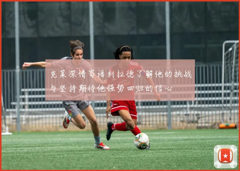 克莱深情寄语利拉德了解他的挑战与坚持期待他强势回归的信心