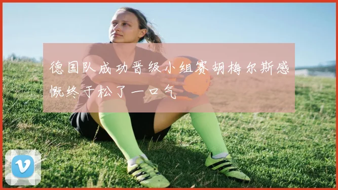 德国队成功晋级小组赛胡梅尔斯感慨终于松了一口气