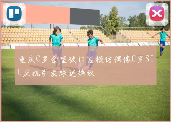 重庆C罗余望破门后模仿偶像C罗SIU庆祝引发球迷热议