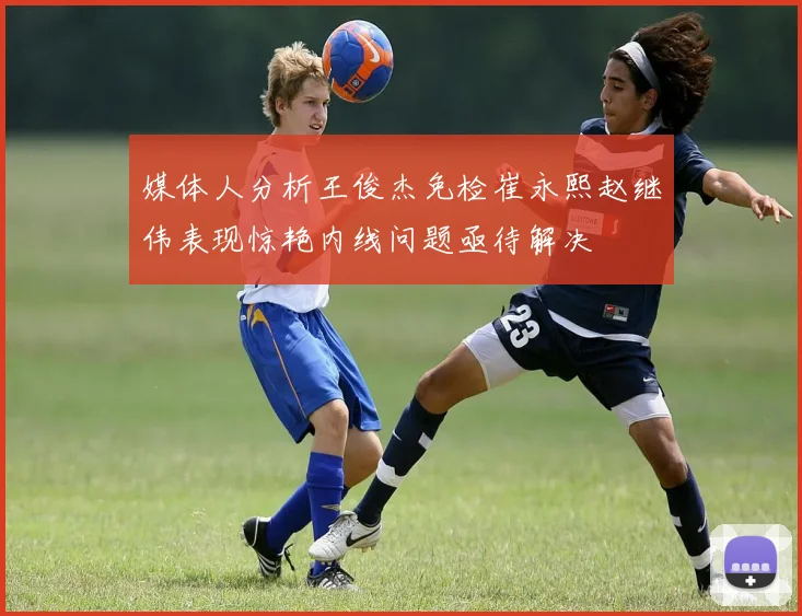 媒体人分析王俊杰免检崔永熙赵继伟表现惊艳内线问题亟待解决