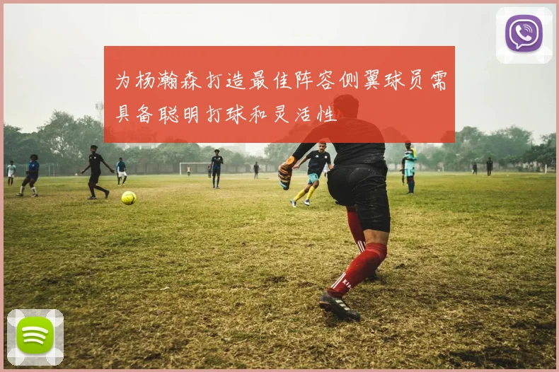 为杨瀚森打造最佳阵容侧翼球员需具备聪明打球和灵活性