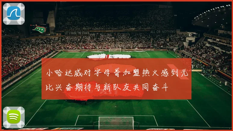 小哈达威对字母哥加盟热火感到无比兴奋期待与新队友共同奋斗
