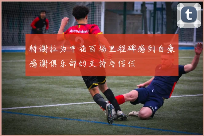 特谢拉为申花百场里程碑感到自豪感谢俱乐部的支持与信任