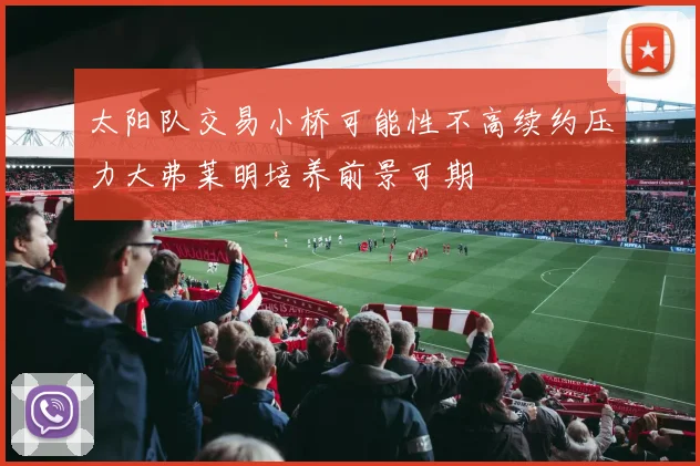 太阳队交易小桥可能性不高续约压力大弗莱明培养前景可期