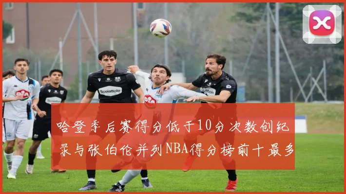 哈登季后赛得分低于10分次数创纪录与张伯伦并列NBA得分榜前十最多
