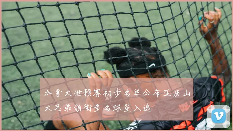 加拿大世预赛初步名单公布亚历山大兄弟领衔多名球星入选