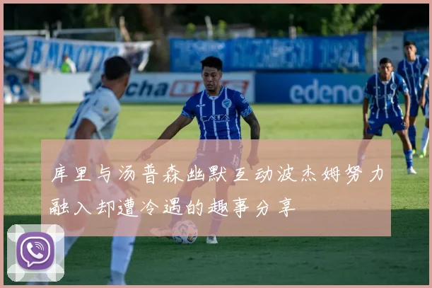 库里与汤普森幽默互动波杰姆努力融入却遭冷遇的趣事分享