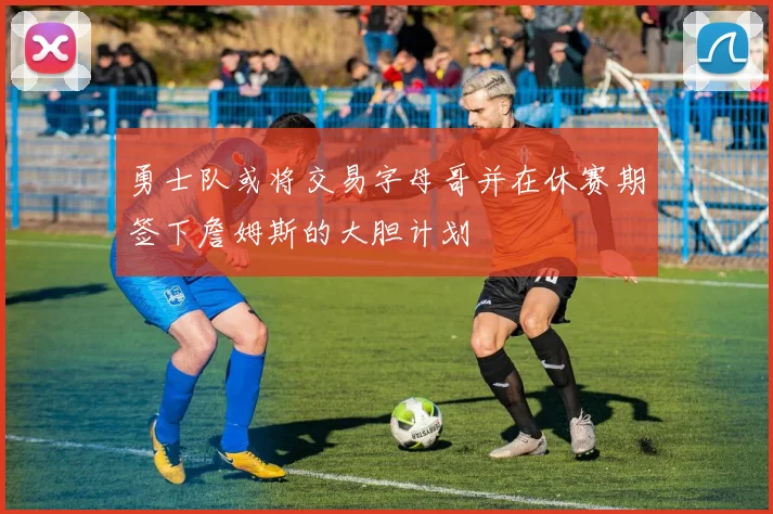 勇士队或将交易字母哥并在休赛期签下詹姆斯的大胆计划