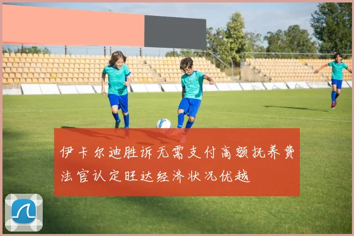 伊卡尔迪胜诉无需支付高额抚养费法官认定旺达经济状况优越