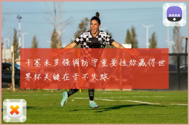 卡塞米罗强调防守重要性称赢得世界杯关键在于不失球