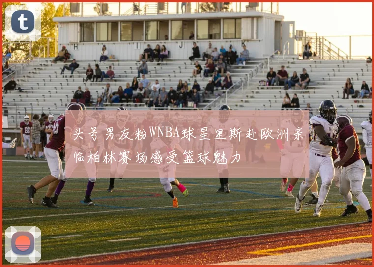 头号男友粉WNBA球星里斯赴欧洲亲临柏林赛场感受篮球魅力