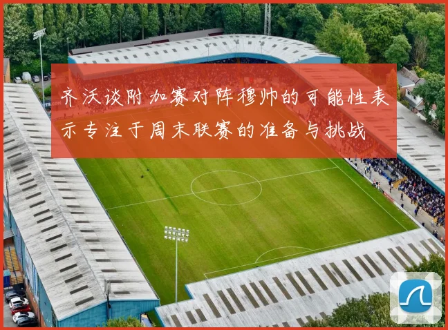 齐沃谈附加赛对阵穆帅的可能性表示专注于周末联赛的准备与挑战