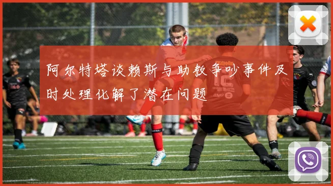 阿尔特塔谈赖斯与助教争吵事件及时处理化解了潜在问题