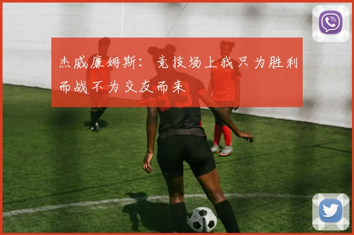 杰威廉姆斯：竞技场上我只为胜利而战不为交友而来