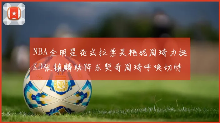 NBA全明星花式拉票吴艳妮周琦力挺KD张镇麟助阵东契奇周琦呼唤切特共襄盛举
