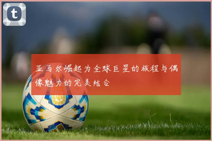 亚马尔崛起为全球巨星的旅程与偶像魅力的完美结合