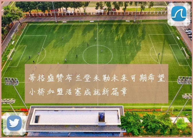 蒂格盛赞布兰登米勒未来可期希望小桥加盟活塞成就新篇章