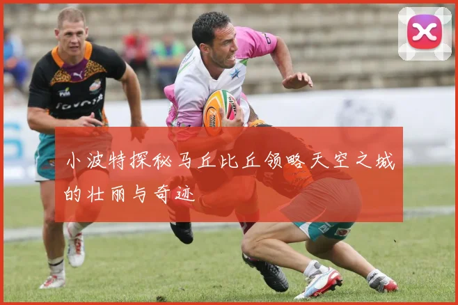 小波特探秘马丘比丘领略天空之城的壮丽与奇迹