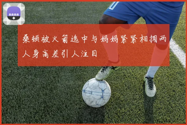 桑顿被火箭选中与妈妈紧紧相拥两人身高差引人注目